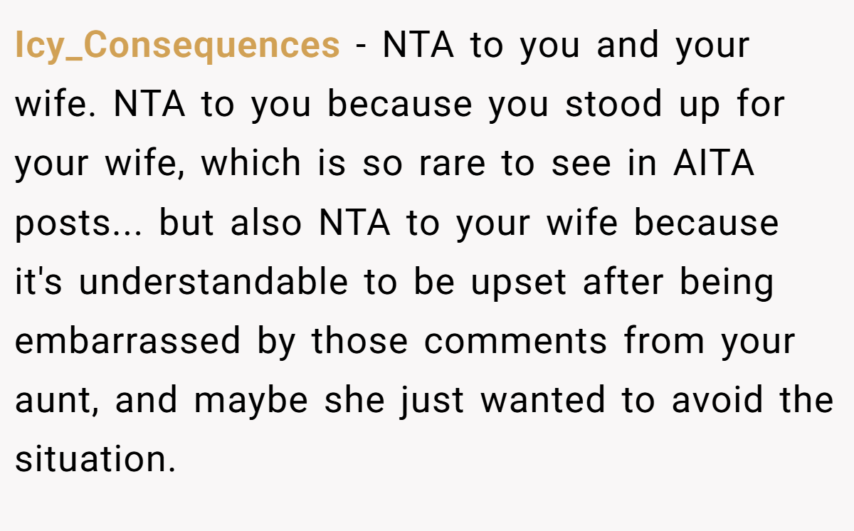Icy_Consequences − NTA to you and your wife. NTA to you because you stood up for your wife, which is so rare to see in AITA posts... but also NTA to your wife because it's understandable to be upset after being embarrassed by those comments from your aunt, and maybe she just wanted to avoid the situation.