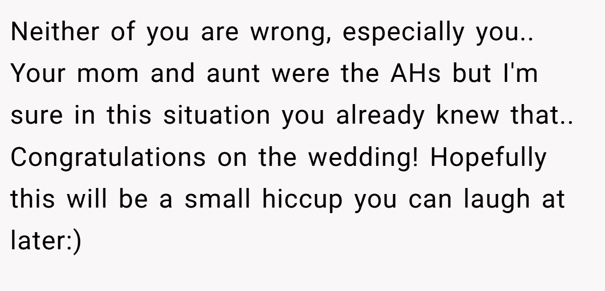 Neither of you are wrong, especially you.. Your mom and aunt were the AHs but I'm sure in this situation you already knew that.. Congratulations on the wedding! Hopefully this will be a small hiccup you can laugh at later:)