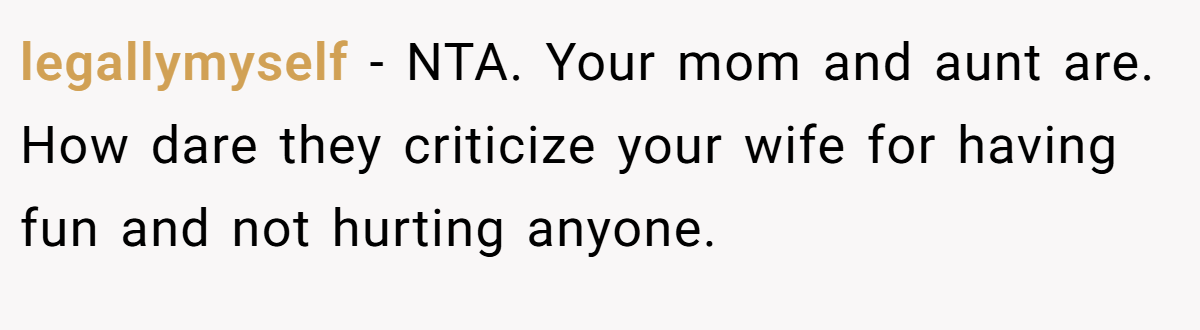 legallymyself − NTA. Your mom and aunt are. How dare they criticize your wife for having fun and not hurting anyone.
