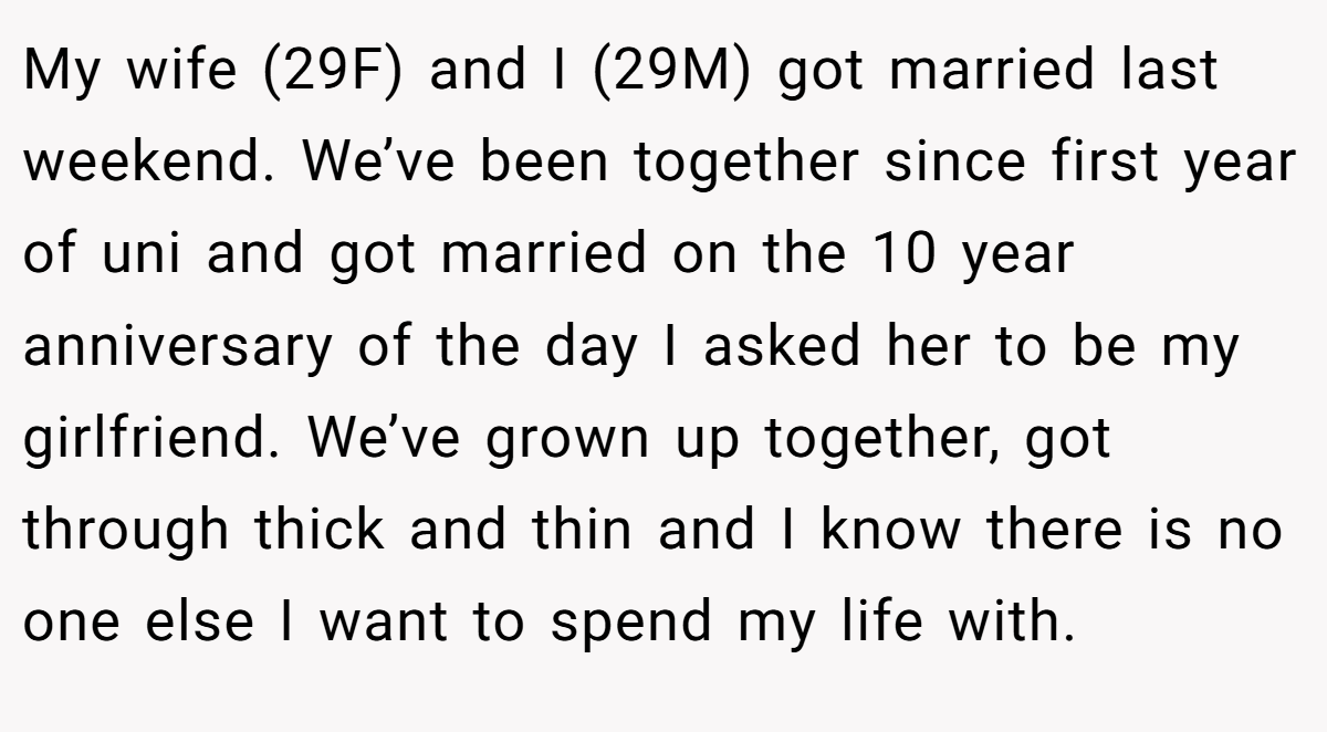 My wife (29F) and I (29M) got married last weekend. We’ve been together since first year of uni and got married on the 10 year anniversary of the day I asked her to be my girlfriend. We’ve grown up together, got through thick and thin and I know there is no one else I want to spend my life with.