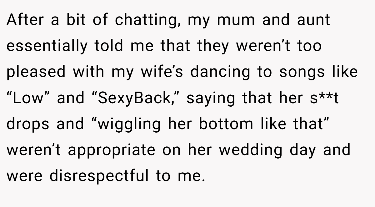 After a bit of chatting, my mum and aunt essentially told me that they weren’t too pleased with my wife’s dancing to songs like “Low” and “SexyBack,” saying that her s**t drops and “wiggling her bottom like that” weren’t appropriate on her wedding day and were disrespectful to me.