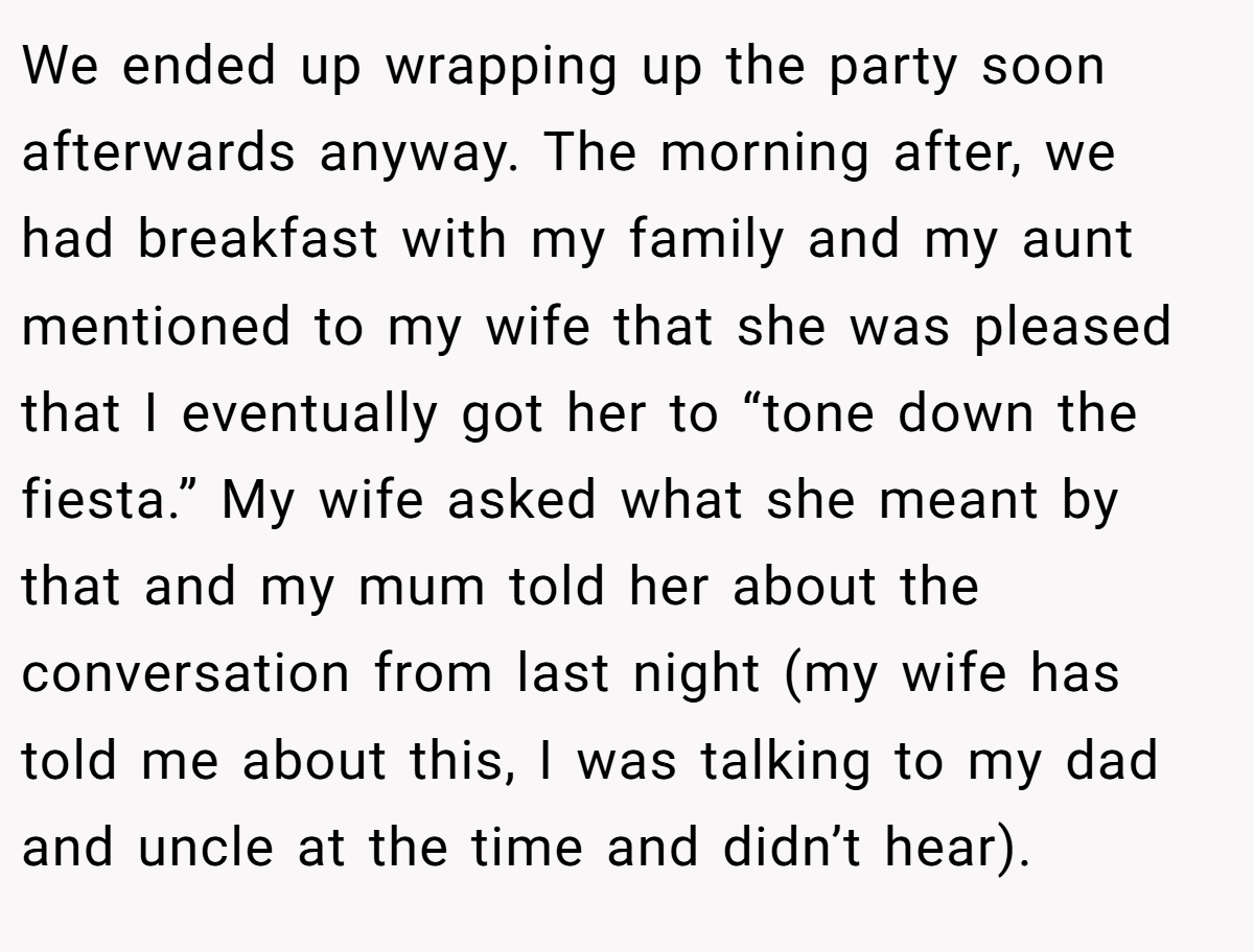 We ended up wrapping up the party soon afterwards anyway. The morning after, we had breakfast with my family and my aunt mentioned to my wife that she was pleased that I eventually got her to “tone down the fiesta.” My wife asked what she meant by that and my mum told her about the conversation from last night (my wife has told me about this, I was talking to my dad and uncle at the time and didn’t hear).