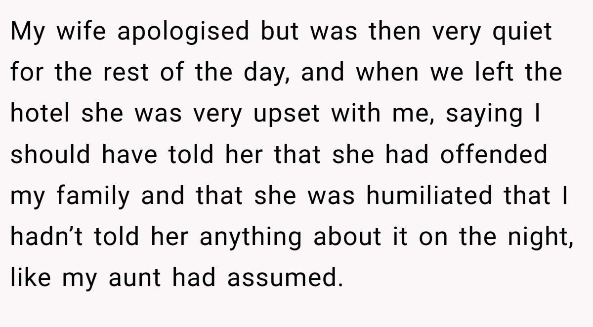 My wife apologised but was then very quiet for the rest of the day, and when we left the hotel she was very upset with me, saying I should have told her that she had offended my family and that she was humiliated that I hadn’t told her anything about it on the night, like my aunt had assumed.