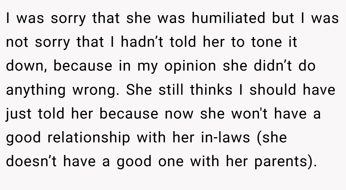 I was sorry that she was humiliated but I was not sorry that I hadn’t told her to tone it down, because in my opinion she didn’t do anything wrong. She still thinks I should have just told her because now she won't have a good relationship with her in-laws (she doesn’t have a good one with her parents).