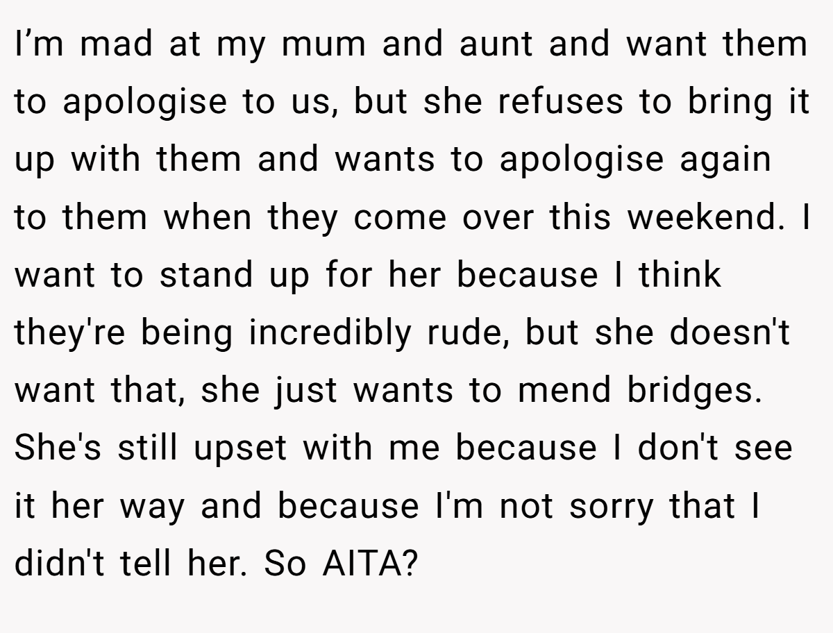 I’m mad at my mum and aunt and want them to apologise to us, but she refuses to bring it up with them and wants to apologise again to them when they come over this weekend. I want to stand up for her because I think they're being incredibly rude, but she doesn't want that, she just wants to mend bridges. She's still upset with me because I don't see it her way and because I'm not sorry that I didn't tell her. So AITA?