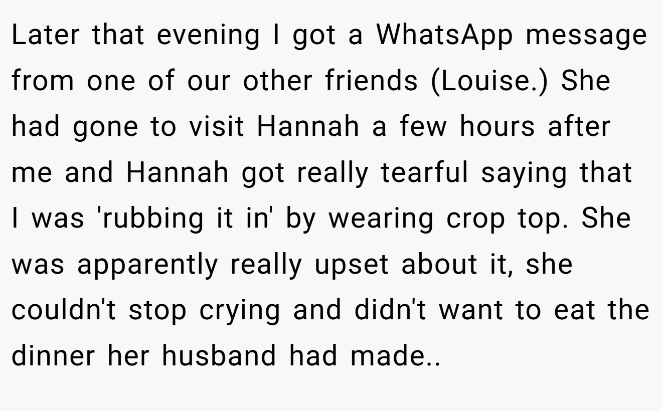 Later that evening I got a WhatsApp message from one of our other friends (Louise.) She had gone to visit Hannah a few hours after me and Hannah got really tearful saying that I was 'rubbing it in' by wearing crop top. She was apparently really upset about it, she couldn't stop crying and didn't want to eat the dinner her husband had made.. ​