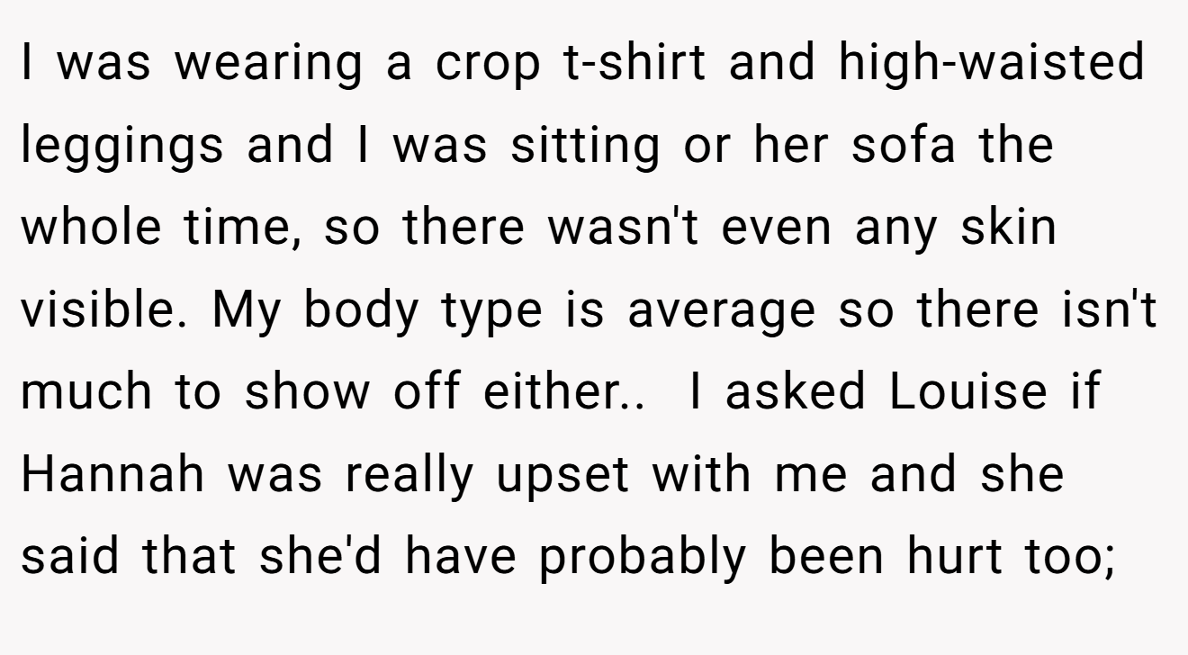 I was wearing a crop t-shirt and high-waisted leggings and I was sitting or her sofa the whole time, so there wasn't even any skin visible. My body type is average so there isn't much to show off either.. ​ I asked Louise if Hannah was really upset with me and she said that she'd have probably been hurt too;