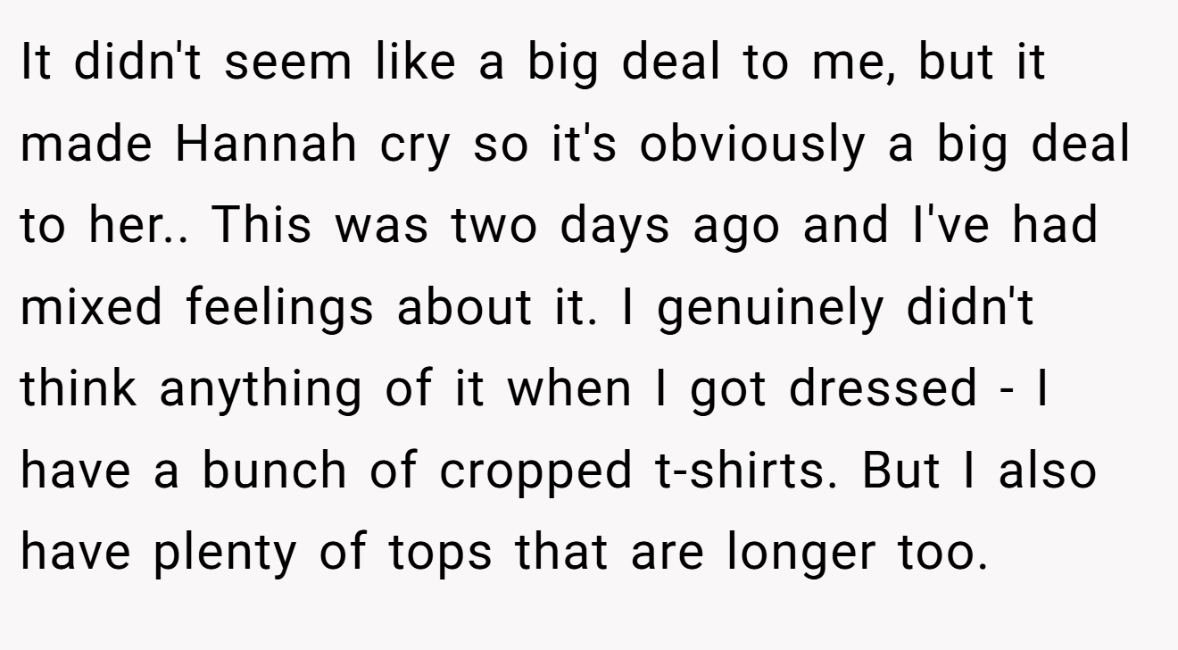 It didn't seem like a big deal to me, but it made Hannah cry so it's obviously a big deal to her.. ​This was two days ago and I've had mixed feelings about it. I genuinely didn't think anything of it when I got dressed - I have a bunch of cropped t-shirts. But I also have plenty of tops that are longer too.