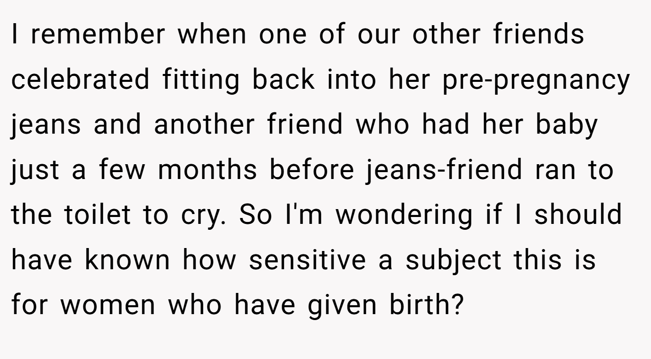 I remember when one of our other friends celebrated fitting back into her pre-pregnancy jeans and another friend who had her baby just a few months before jeans-friend ran to the toilet to cry. So I'm wondering if I should have known how sensitive a subject this is for women who have given birth?