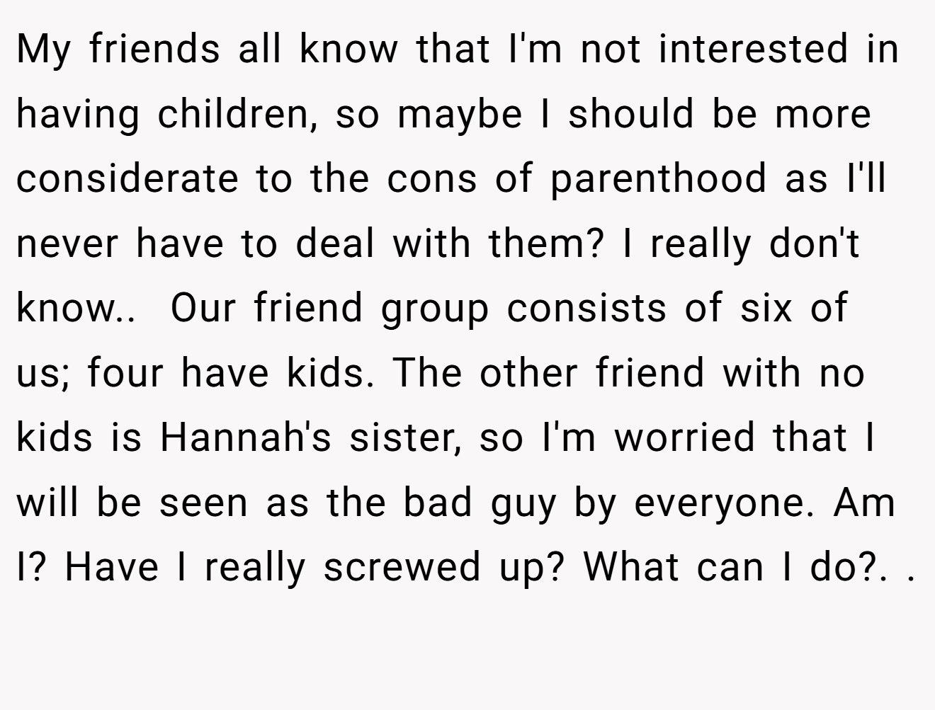 My friends all know that I'm not interested in having children, so maybe I should be more considerate to the cons of parenthood as I'll never have to deal with them? I really don't know.. ​ Our friend group consists of six of us; four have kids. The other friend with no kids is Hannah's sister, so I'm worried that I will be seen as the bad guy by everyone. Am I? Have I really screwed up? What can I do?. ​. ​