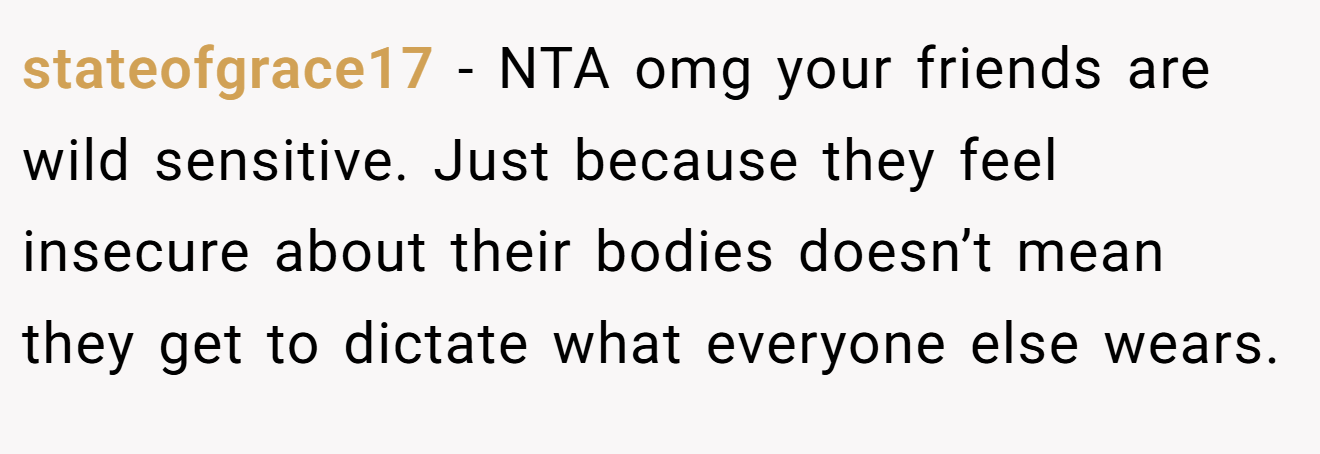 stateofgrace17 - NTA omg your friends are wild sensitive. Just because they feel insecure about their bodies doesn’t mean they get to dictate what everyone else wears.