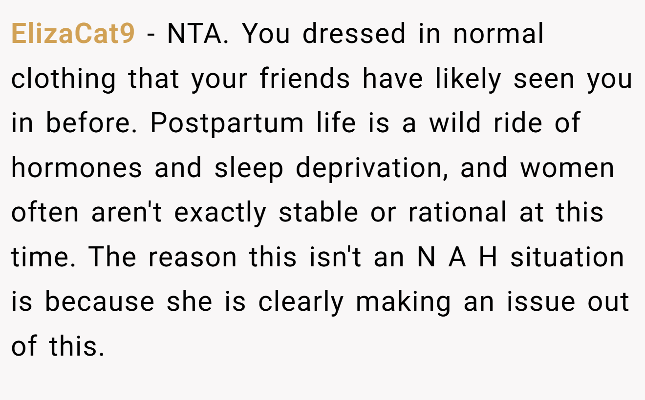 ElizaCat9 - NTA. You dressed in normal clothing that your friends have likely seen you in before. Postpartum life is a wild ride of hormones and sleep deprivation, and women often aren't exactly stable or rational at this time. The reason this isn't an N A H situation is because she is clearly making an issue out of this.