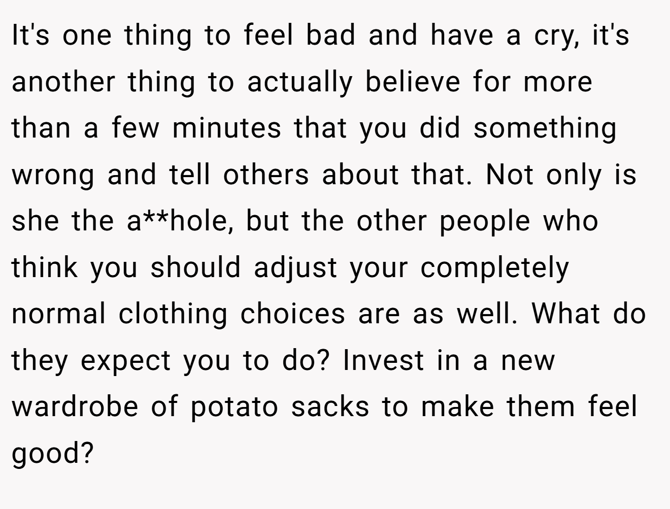 It's one thing to feel bad and have a cry, it's another thing to actually believe for more than a few minutes that you did something wrong and tell others about that. Not only is she the a**hole, but the other people who think you should adjust your completely normal clothing choices are as well. What do they expect you to do? Invest in a new wardrobe of potato sacks to make them feel good?