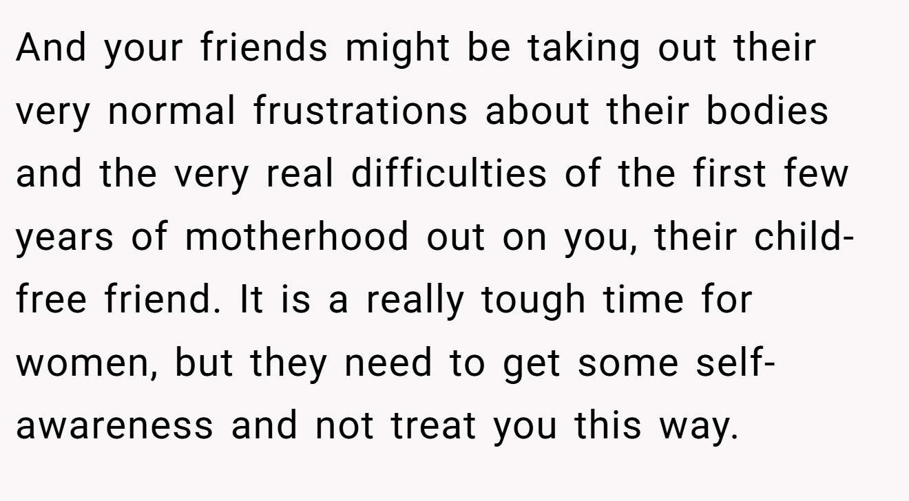 And your friends might be taking out their very normal frustrations about their bodies and the very real difficulties of the first few years of motherhood out on you, their child-free friend. It is a really tough time for women, but they need to get some self-awareness and not treat you this way.