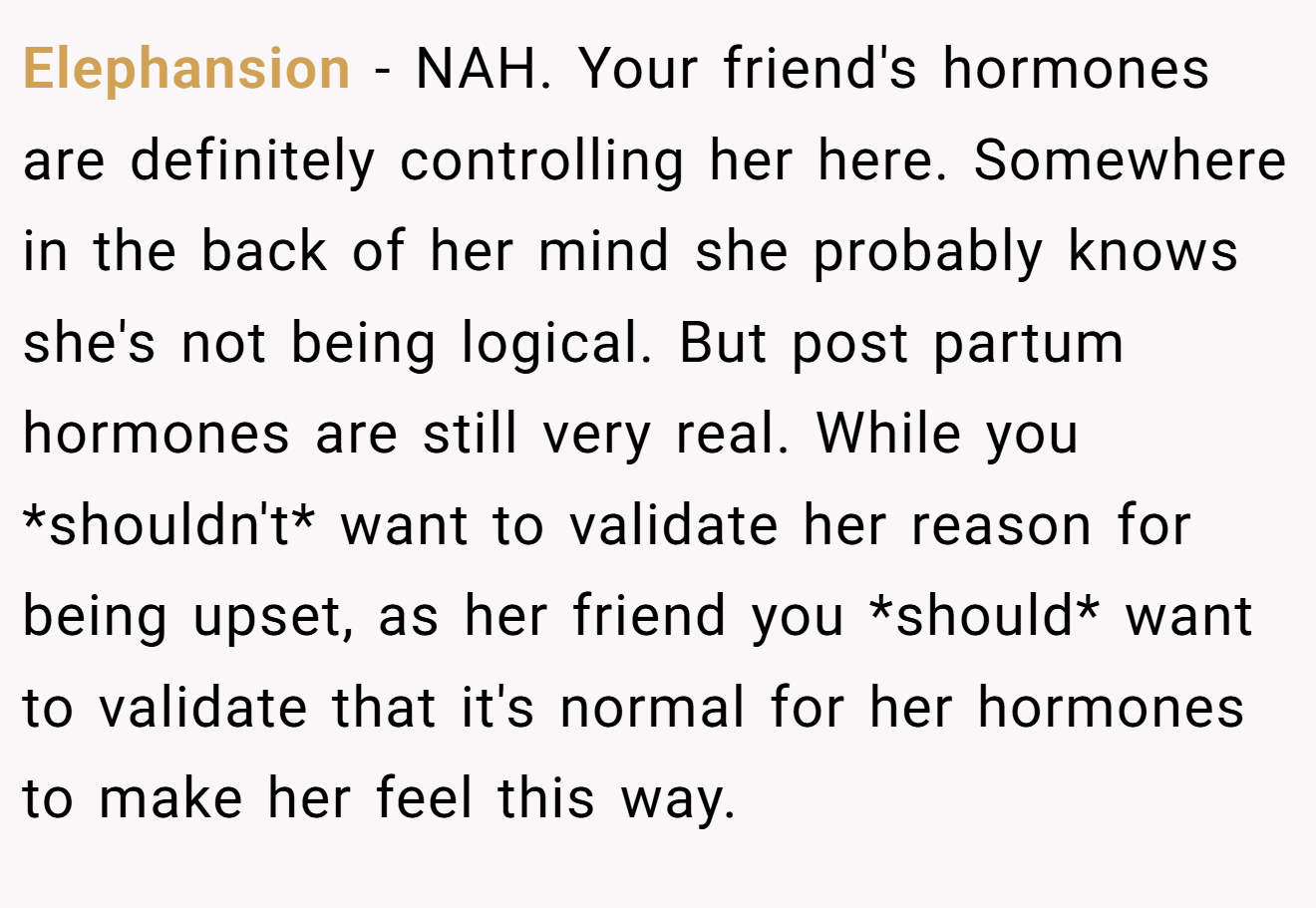Elephansion - NAH. Your friend's hormones are definitely controlling her here. Somewhere in the back of her mind she probably knows she's not being logical. But post partum hormones are still very real. While you *shouldn't* want to validate her reason for being upset, as her friend you *should* want to validate that it's normal for her hormones to make her feel this way.