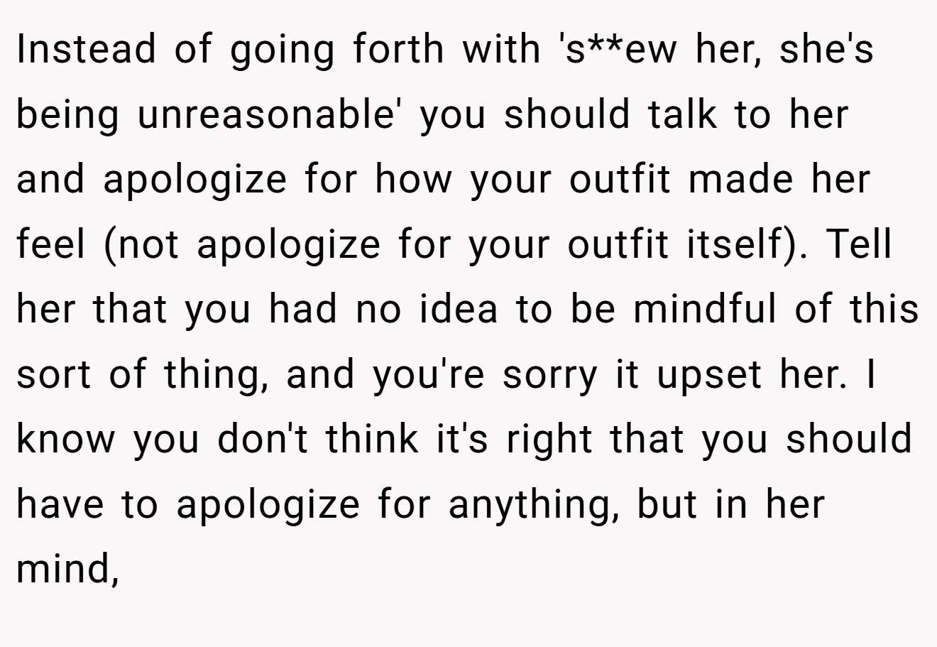 Instead of going forth with 's**ew her, she's being unreasonable' you should talk to her and apologize for how your outfit made her feel (not apologize for your outfit itself). Tell her that you had no idea to be mindful of this sort of thing, and you're sorry it upset her. I know you don't think it's right that you should have to apologize for anything, but in her mind,
