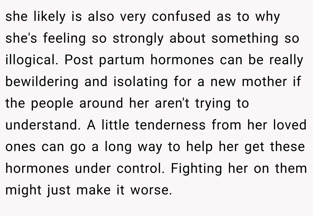she likely is also very confused as to why she's feeling so strongly about something so illogical. Post partum hormones can be really bewildering and isolating for a new mother if the people around her aren't trying to understand. A little tenderness from her loved ones can go a long way to help her get these hormones under control. Fighting her on them might just make it worse.