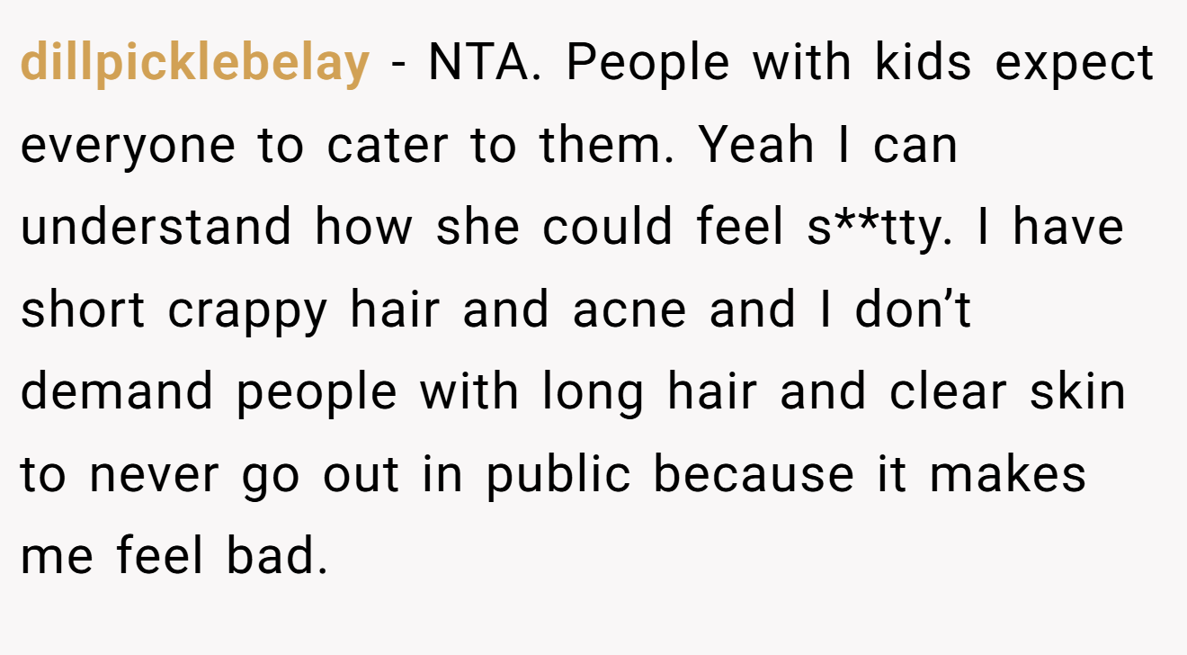 dillpicklebelay - NTA. People with kids expect everyone to cater to them. Yeah I can understand how she could feel s**tty. I have short crappy hair and acne and I don’t demand people with long hair and clear skin to never go out in public because it makes me feel bad.