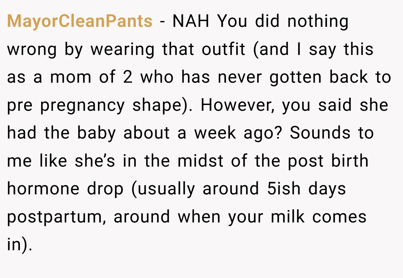 MayorCleanPants - NAH You did nothing wrong by wearing that outfit (and I say this as a mom of 2 who has never gotten back to pre pregnancy shape). However, you said she had the baby about a week ago? Sounds to me like she’s in the midst of the post birth hormone drop (usually around 5ish days postpartum, around when your milk comes in).