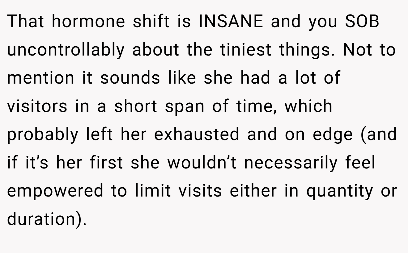 That hormone shift is INSANE and you SOB uncontrollably about the tiniest things. Not to mention it sounds like she had a lot of visitors in a short span of time, which probably left her exhausted and on edge (and if it’s her first she wouldn’t necessarily feel empowered to limit visits either in quantity or duration).