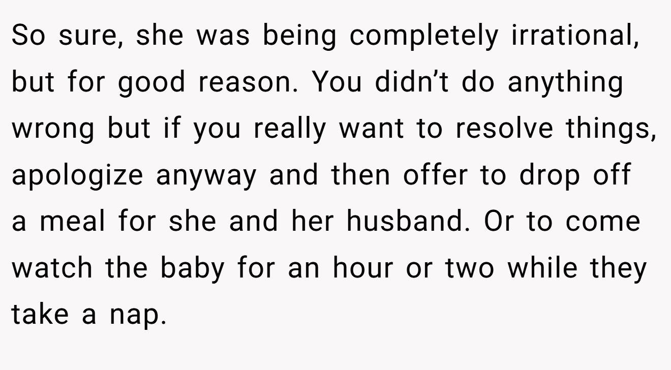 So sure, she was being completely irrational, but for good reason. You didn’t do anything wrong but if you really want to resolve things, apologize anyway and then offer to drop off a meal for she and her husband. Or to come watch the baby for an hour or two while they take a nap.