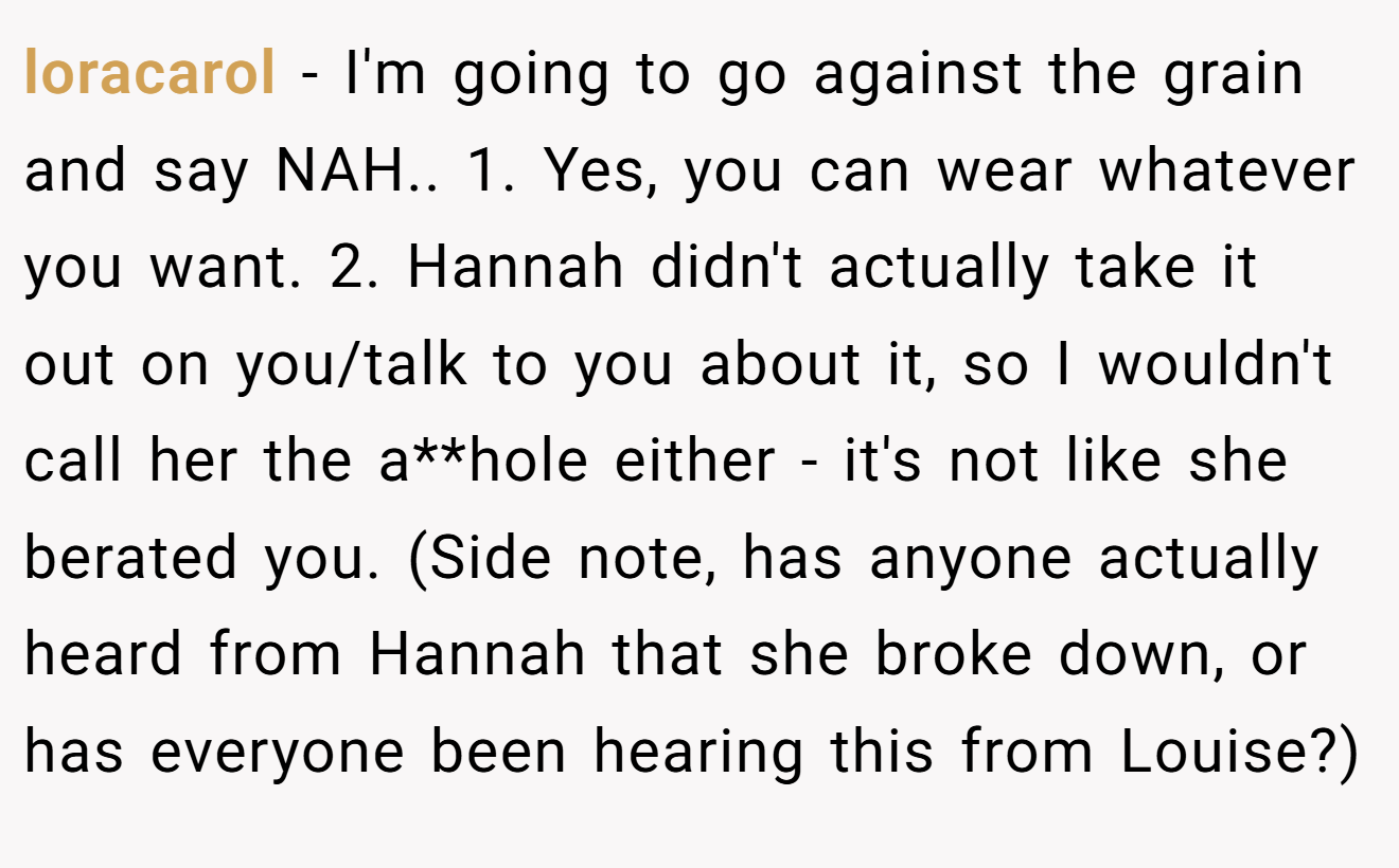 loracarol - I'm going to go against the grain and say NAH.. 1. Yes, you can wear whatever you want. 2. Hannah didn't actually take it out on you/talk to you about it, so I wouldn't call her the a**hole either - it's not like she berated you. (Side note, has anyone actually heard from Hannah that she broke down, or has everyone been hearing this from Louise?)