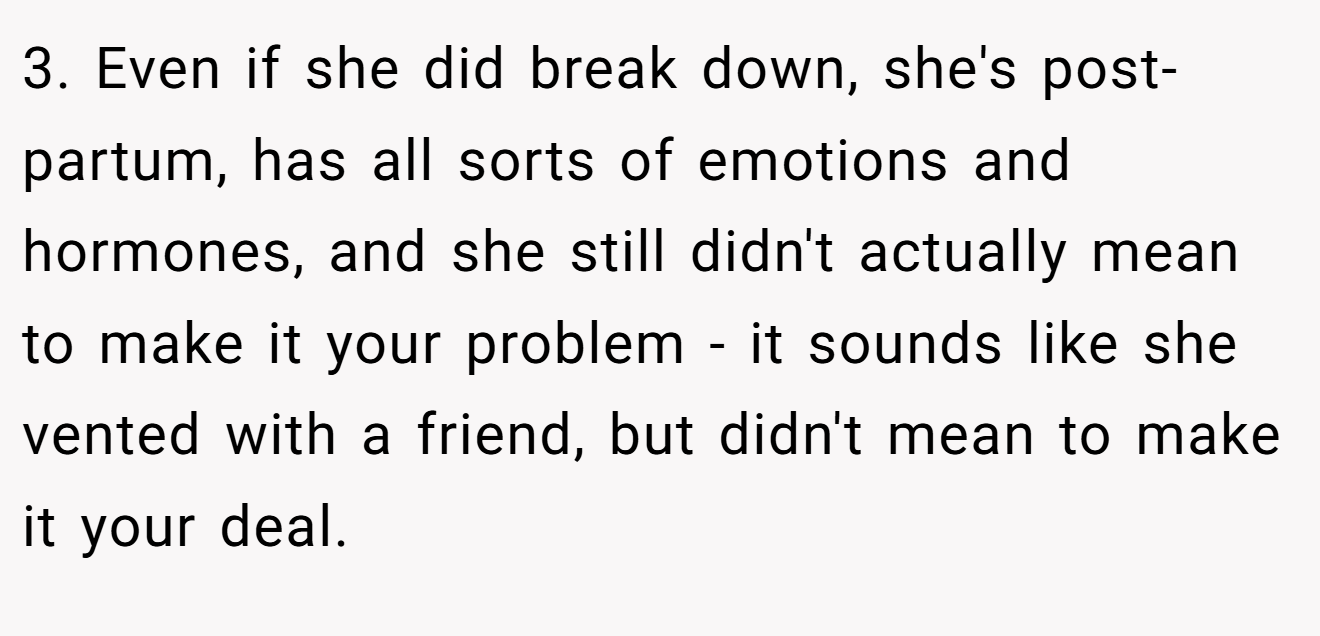 3. Even if she did break down, she's post-partum, has all sorts of emotions and hormones, and she still didn't actually mean to make it your problem - it sounds like she vented with a friend, but didn't mean to make it your deal.