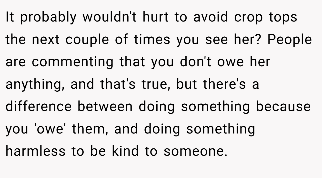 It probably wouldn't hurt to avoid crop tops the next couple of times you see her? People are commenting that you don't owe her anything, and that's true, but there's a difference between doing something because you 'owe' them, and doing something harmless to be kind to someone.