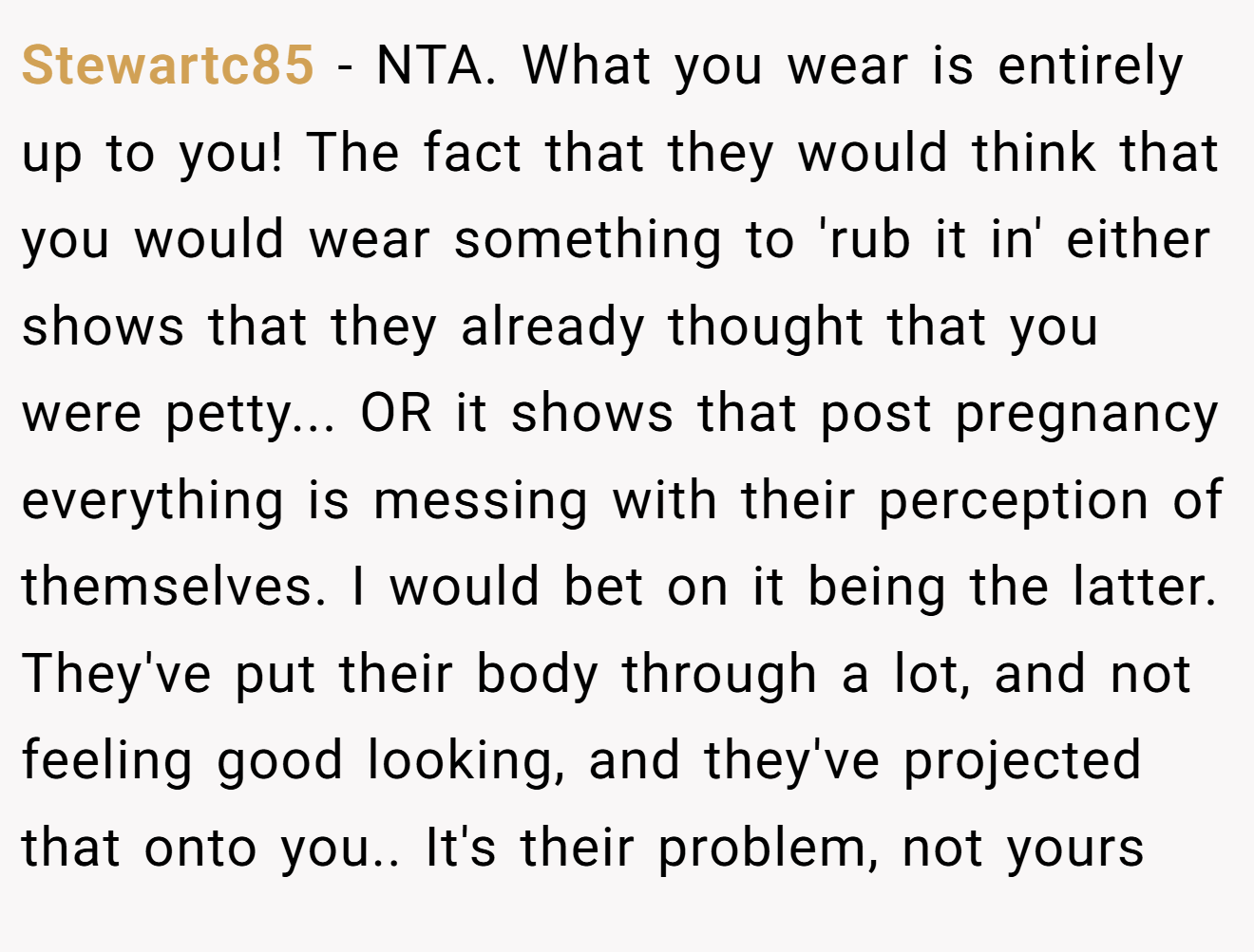 Stewartc85 - NTA. What you wear is entirely up to you! The fact that they would think that you would wear something to 'rub it in' either shows that they already thought that you were petty... OR it shows that post pregnancy everything is messing with their perception of themselves. I would bet on it being the latter. They've put their body through a lot, and not feeling good looking, and they've projected that onto you.. It's their problem, not yours