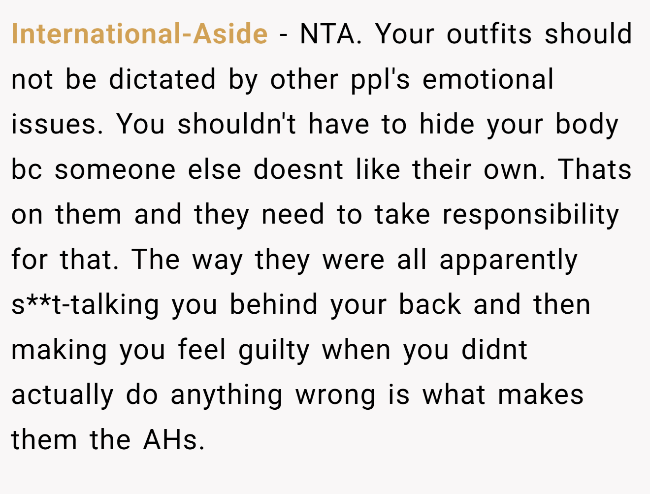 International-Aside - NTA. Your outfits should not be dictated by other ppl's emotional issues. You shouldn't have to hide your body bc someone else doesnt like their own. Thats on them and they need to take responsibility for that. The way they were all apparently s**t-talking you behind your back and then making you feel guilty when you didnt actually do anything wrong is what makes them the AHs.