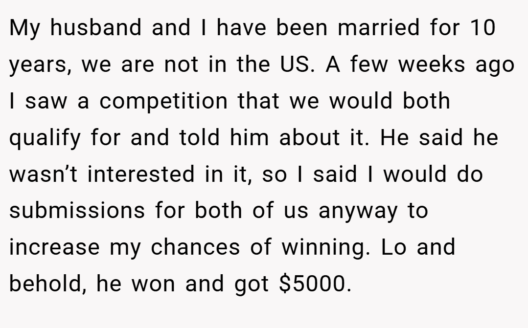 My husband and I have been married for 10 years, we are not in the US. A few weeks ago I saw a competition that we would both qualify for and told him about it. He said he wasn’t interested in it, so I said I would do submissions for both of us anyway to increase my chances of winning. Lo and behold, he won and got $5000.