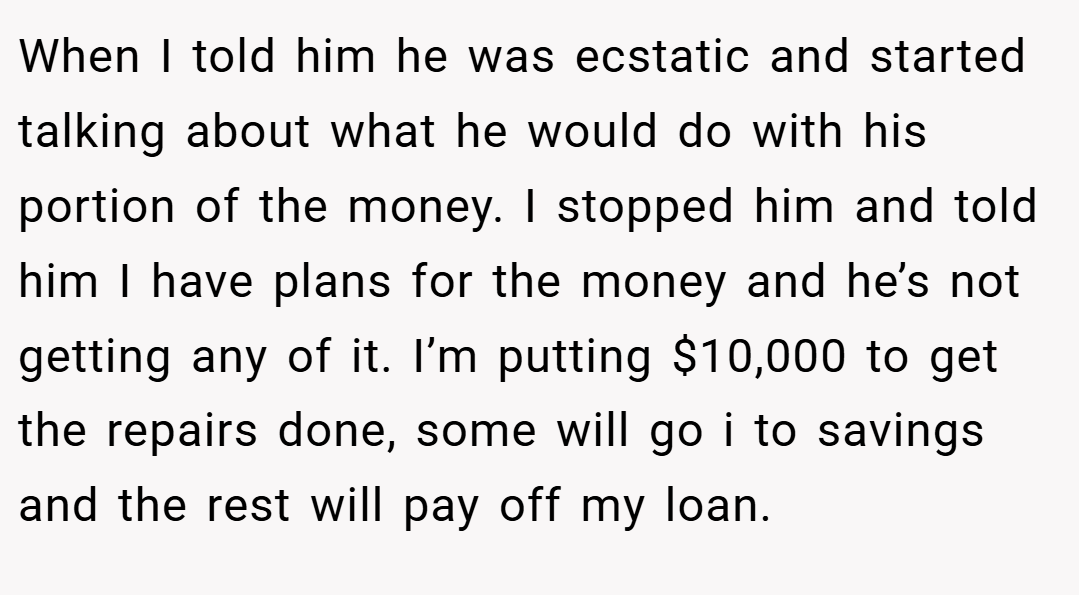 When I told him he was ecstatic and started talking about what he would do with his portion of the money. I stopped him and told him I have plans for the money and he’s not getting any of it. I’m putting $10,000 to get the repairs done, some will go i to savings and the rest will pay off my loan.