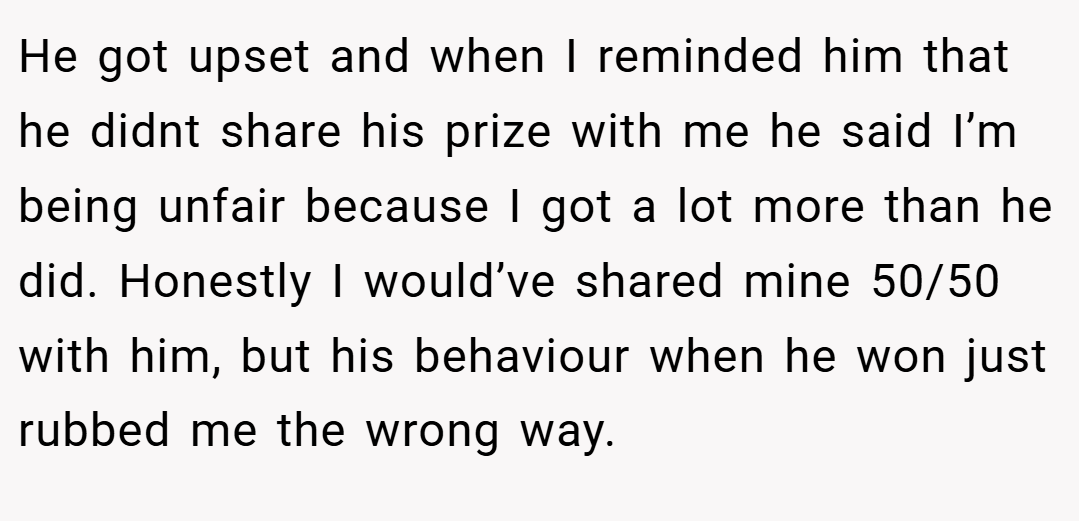 He got upset and when I reminded him that he didnt share his prize with me he said I’m being unfair because I got a lot more than he did. Honestly I would’ve shared mine 50/50 with him, but his behaviour when he won just rubbed me the wrong way.