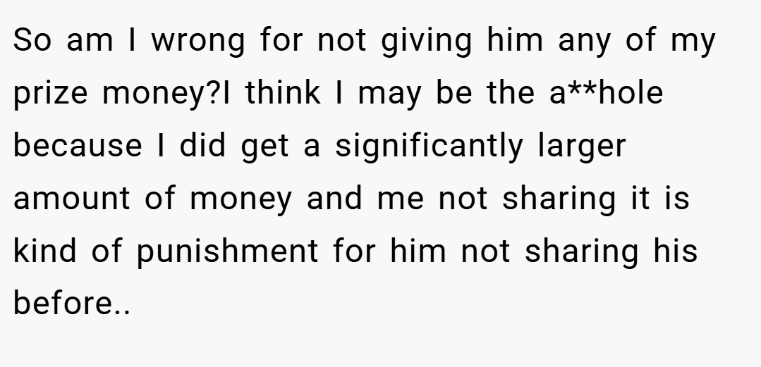 So am I wrong for not giving him any of my prize money?I think I may be the a**hole because I did get a significantly larger amount of money and me not sharing it is kind of punishment for him not sharing his before..