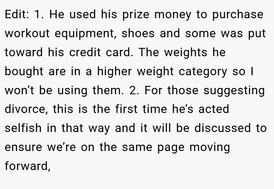 Edit: 1. He used his prize money to purchase workout equipment, shoes and some was put toward his credit card. The weights he bought are in a higher weight category so I won’t be using them. 2. For those suggesting divorce, this is the first time he’s acted selfish in that way and it will be discussed to ensure we’re on the same page moving forward,