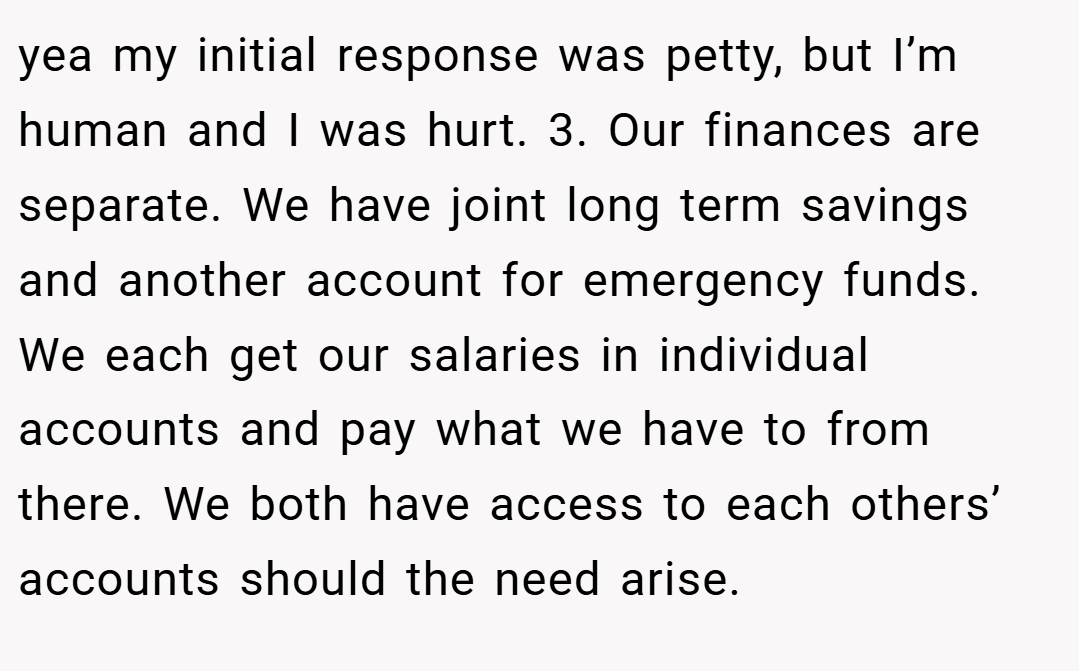 yea my initial response was petty, but I’m human and I was hurt. 3. Our finances are separate. We have joint long term savings and another account for emergency funds. We each get our salaries in individual accounts and pay what we have to from there. We both have access to each others’ accounts should the need arise.