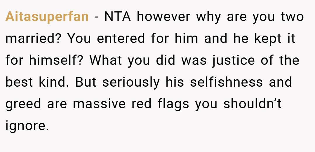 Aitasuperfan − NTA however why are you two married? You entered for him and he kept it for himself? What you did was justice of the best kind. But seriously his selfishness and greed are massive red flags you shouldn’t ignore.