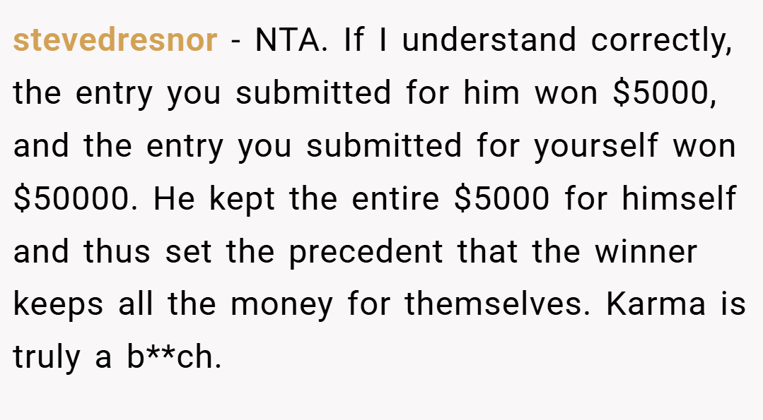 stevedresnor − NTA. If I understand correctly, the entry you submitted for him won $5000, and the entry you submitted for yourself won $50000. He kept the entire $5000 for himself and thus set the precedent that the winner keeps all the money for themselves. Karma is truly a b**ch.