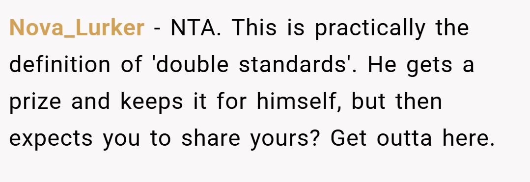 Nova_Lurker − NTA. This is practically the definition of 'double standards'. He gets a prize and keeps it for himself, but then expects you to share yours? Get outta here.