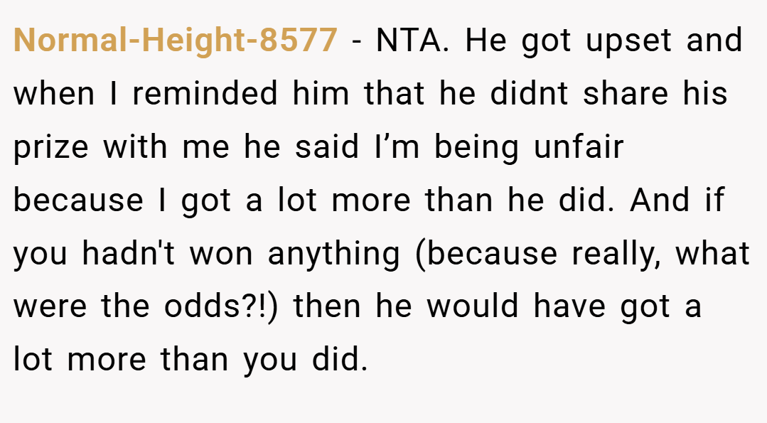 Normal-Height-8577 − NTA. He got upset and when I reminded him that he didnt share his prize with me he said I’m being unfair because I got a lot more than he did. And if you hadn't won anything (because really, what were the odds?!) then he would have got a lot more than you did.