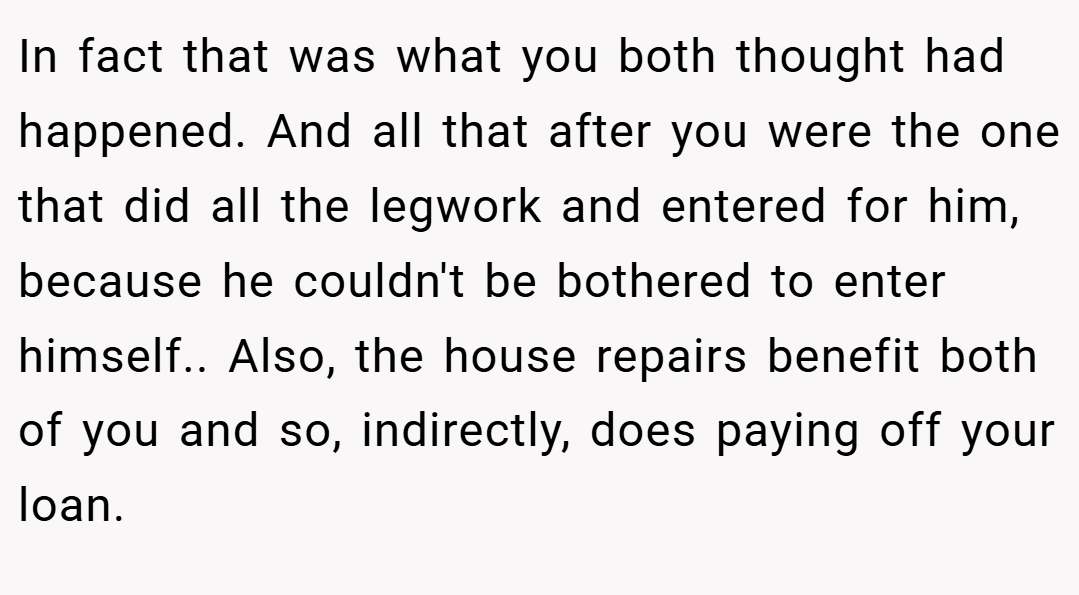 In fact that was what you both thought had happened. And all that after you were the one that did all the legwork and entered for him, because he couldn't be bothered to enter himself.. Also, the house repairs benefit both of you and so, indirectly, does paying off your loan.