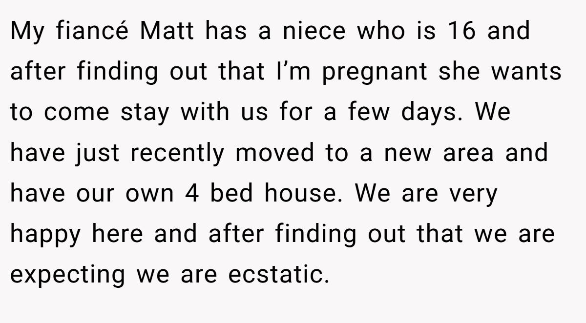 My fiancé Matt has a niece who is 16 and after finding out that I’m pregnant she wants to come stay with us for a few days. We have just recently moved to a new area and have our own 4 bed house. We are very happy here and after finding out that we are expecting we are ecstatic.