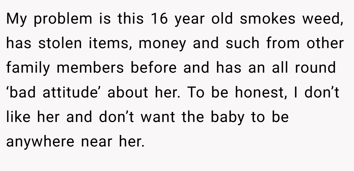 My problem is this 16 year old smokes weed, has stolen items, money and such from other family members before and has an all round ‘bad attitude’ about her. To be honest, I don’t like her and don’t want the baby to be anywhere near her.