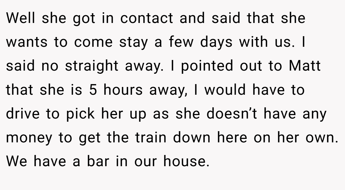Well she got in contact and said that she wants to come stay a few days with us. I said no straight away. I pointed out to Matt that she is 5 hours away, I would have to drive to pick her up as she doesn’t have any money to get the train down here on her own. We have a bar in our house.