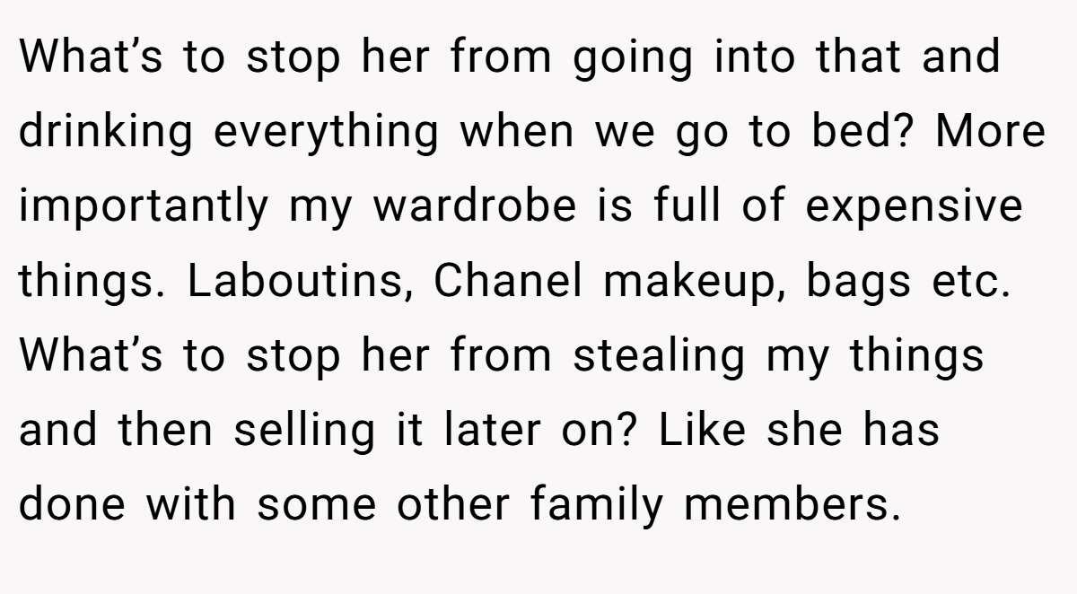 What’s to stop her from going into that and drinking everything when we go to bed? More importantly my wardrobe is full of expensive things. Laboutins, Chanel makeup, bags etc. What’s to stop her from stealing my things and then selling it later on? Like she has done with some other family members.