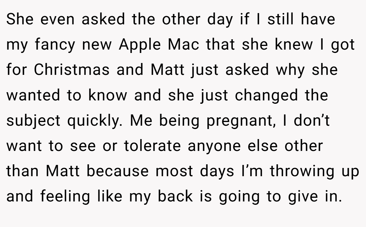 She even asked the other day if I still have my fancy new Apple Mac that she knew I got for Christmas and Matt just asked why she wanted to know and she just changed the subject quickly. Me being pregnant, I don’t want to see or tolerate anyone else other than Matt because most days I’m throwing up and feeling like my back is going to give in.