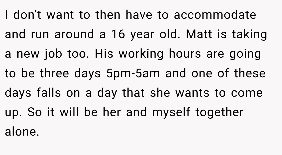 I don’t want to then have to accommodate and run around a 16 year old. Matt is taking a new job too. His working hours are going to be three days 5pm-5am and one of these days falls on a day that she wants to come up. So it will be her and myself together alone.