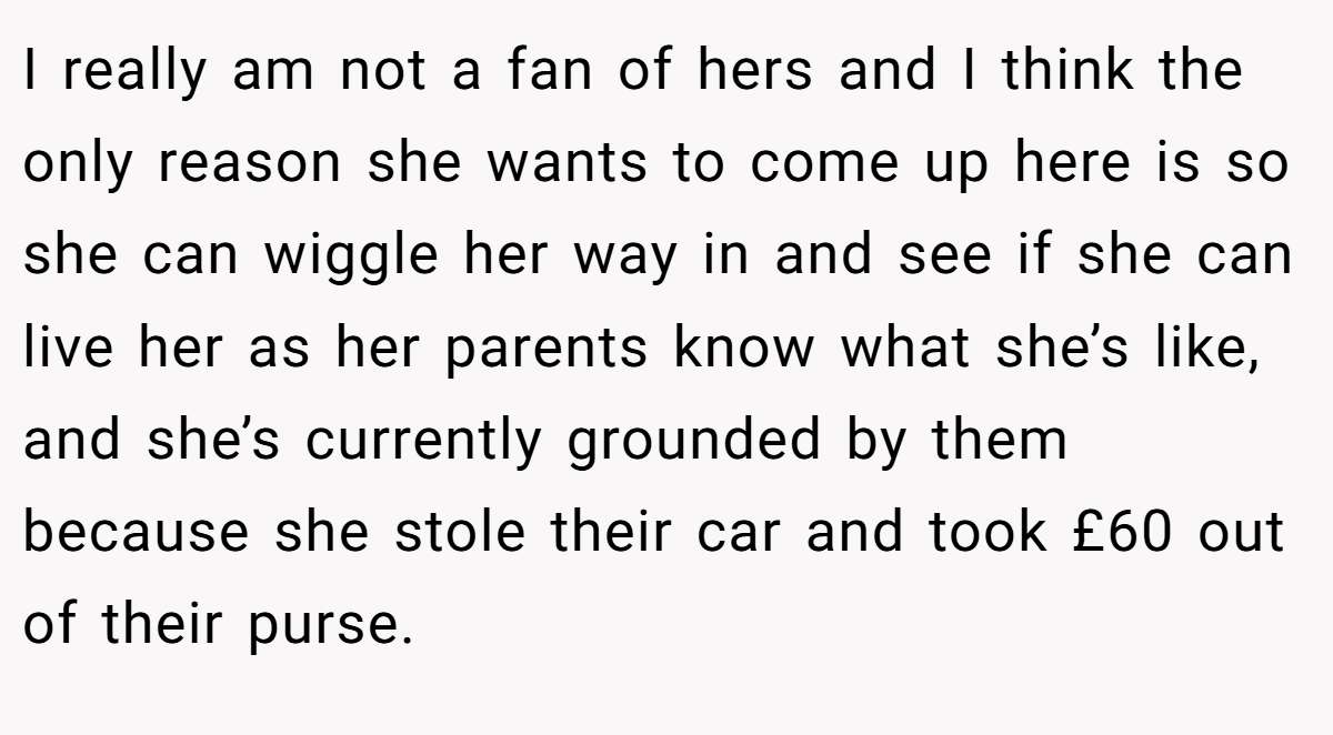 I really am not a fan of hers and I think the only reason she wants to come up here is so she can wiggle her way in and see if she can live her as her parents know what she’s like, and she’s currently grounded by them because she stole their car and took £60 out of their purse.