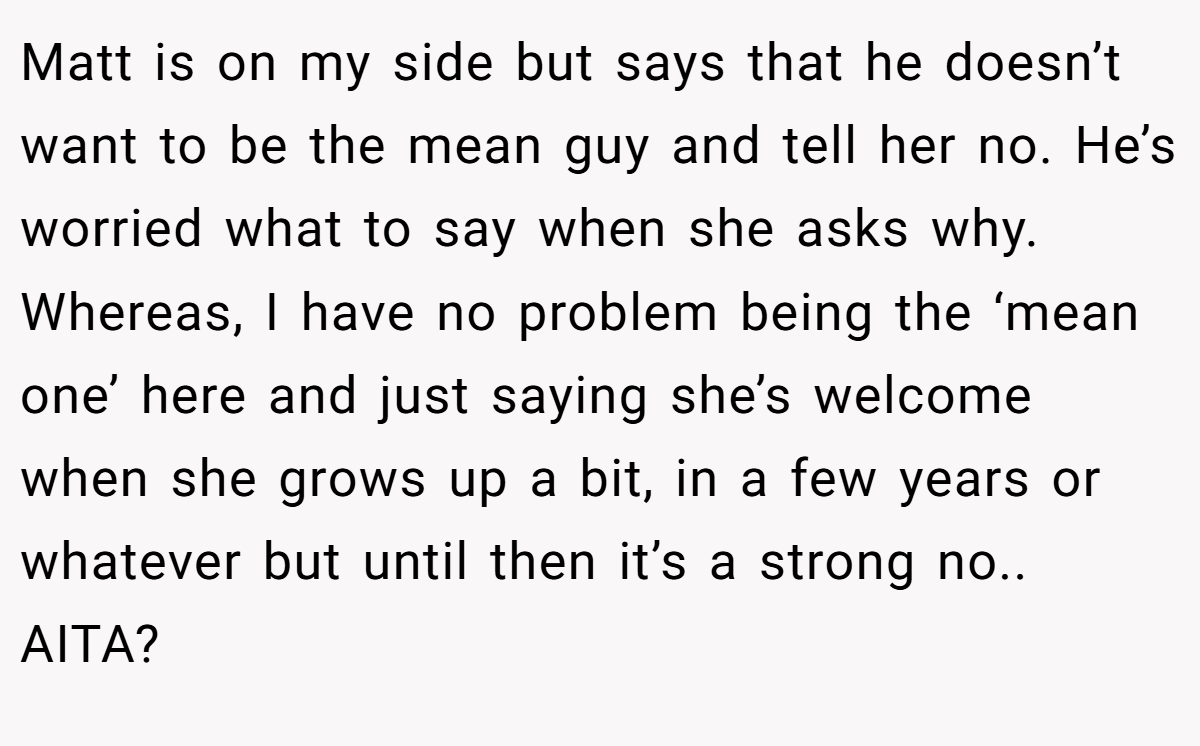 Matt is on my side but says that he doesn’t want to be the mean guy and tell her no. He’s worried what to say when she asks why. Whereas, I have no problem being the ‘mean one’ here and just saying she’s welcome when she grows up a bit, in a few years or whatever but until then it’s a strong no.. AITA?