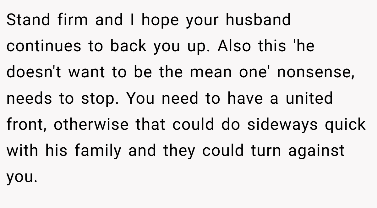 Stand firm and I hope your husband continues to back you up. Also this 'he doesn't want to be the mean one' nonsense, needs to stop. You need to have a united front, otherwise that could do sideways quick with his family and they could turn against you.